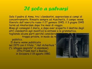 Il solo a salvarsi Solo il padre di Anna, tra i clandestini, sopravvisse ai campi di concentramento. Rimasto sempre ad Auschwitz, il campo venne liberato dall'esercito russo il 27 gennaio 1945; il 3 giugno 1945 tornò ad Amsterdam dopo tre mesi di viaggio.  Miep gli consegnò il diario, e dopo aver scoperto il destino degli altri clandestini egli modificò la sintassi e la grammatica, togliendo alcune parti perché considerate  troppo private, in modo da renderlo  pubblico.  Il diario venne pubblicato  nel 1970 con il titolo: “ Het Acherhuis ”  ("L'alloggio segreto" in olandese).  Otto Frank morì a Basilea,  in Svizzera il 19 agosto 1980. 