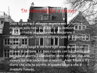 Da nascondiglio a museo Dopo la guerra, l’ Alloggio segreto era in rovina e risultava sulla lista degli edifici da demolire.  Alcuni cittadini protestarono e fondarono il nascondiglio con l’obbiettivo principale di conservare la casa. Oggi questo luogo è visitato ogni anno da circa un milione di persone. La casa ricorda con insistenza quel periodo di guerra, i clandestini   ebrei che per due anni vissero qui nascondendosi ai nazisti, Anne Frank e il diario che ella ha scritto in questo luogo e che è divenuto famoso.   