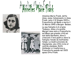 Annelies Marie Frank, detta Anne, nome italianizzato in Anna Frank, nata il 12 Giugno 1929 a Francoforte sul Meno e morta il 31 Marzo 1945 a Bergen- Belsen. La sua famiglia è di origine Tedesca, Anne e la sorella Margot sono nate a Francoforte sul Meno una grande città nel sud della Germania, dove è cresciuto il loro padre e dove la famiglia risiede da moltissimo tempo. La madre proviene da Aquisgrana, una città vicino al confine olandese. Edith Holländer si trasferisce a Francoforte quando nel 1925 sposa Otto Frank. Annelies Marie Frank 