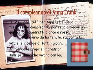 Il 12 Giugno 1942 per Annelies è il suo tredicesimo compleanno, per regalo riceve un quaderno a quadretti bianco e rosso.  Nel diario da lei tenuto, racconta la  vita e le vicende di tutti i giorni,  scrivendo le proprie impressioni  sulle persone che vivono con lei. Il compleanno di Anna Frank 