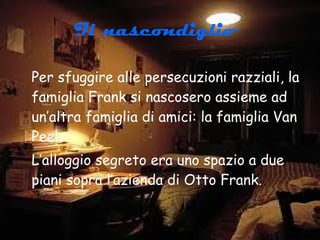 Il nascondiglio   Per sfuggire alle persecuzioni razziali, la famiglia Frank si nascosero assieme ad un’altra famiglia di amici: la famiglia Van Peels. L’alloggio segreto era uno spazio a due piani sopra l’azienda di Otto Frank. 