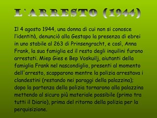 Il 4 agosto 1944, una donna di cui non si conosce l’identità, denunciò alla Gestapo la presenza di ebrei in uno stabile al 263 di Prinsengracht, e così, Anna Frank, la sua famiglia ed il resto degli inquilini furono arrestati. Miep Gies e Bep Voskuilj, aiutanti della famiglia Frank nel nascondiglio, presenti al momento dell'arresto, scapparono mentre la polizia arrestava i clandestini (restando nei paraggi della palazzina); dopo la partenza della polizia tornarono alla palazzina mettendo al sicuro più materiale possibile (primo tra tutti il Diario), prima del ritorno della polizia per la perquisizione. L'arresto (1944) 