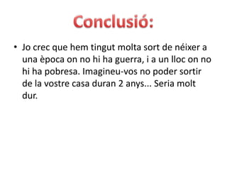 Conclusió:Jo crec que hem tingut molta sort de néixer a una època on no hi ha guerra, i a un lloc on no hi ha pobresa. Imagineu-vos no poder sortir de la vostre casa duran 2 anys... Seria molt dur.