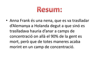 Resum:Anna Frank és una nena, que es va traslladar d’Alemanya a Holanda degut a que sinó es traslladava hauria d’anar a camps de concentració on allà el 90% de la gent es mort, però que de totes maneres acaba morint en un camp de concentració.