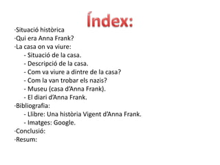 Índex: ·Situació històrica·Qui era Anna Frank?·La casa on va viure:      - Situació de la casa.      - Descripció de la casa.      - Com va viure a dintre de la casa?      - Com la van trobar els nazis?         - Museu (casa d’Anna Frank).                                                                                           - El diari d’Anna Frank.·Bibliografia:        - Llibre: Una història Vigent d’Anna Frank.                                       - Imatges: Google.                                                                  ·Conclusió: ·Resum: 
