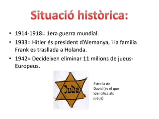 Situacióhistòrica:1914-1918= 1era guerra mundial.1933= Hitler és president d’Alemanya, i la família Frank es trasllada a Holanda.1942= Decideixen eliminar 11 milions de jueus- Europeus.Estrella de David (es el que identifica als jueus)