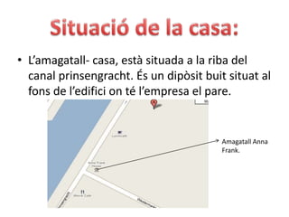 Situació de la casa:L’amagatall- casa, està situada a la riba del canal prinsengracht. És un dipòsit buit situat al fons de l’edifici on té l’empresa el pare.Amagatall Anna Frank.