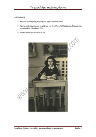 Το ημερολόγιο της Άννας Φρανκ
Επιμέλεια: Σερδάκη Ευαγγελία - www.synodoiporos.weebly.com Σελίδα 4
ΒΙΒΛΙΟΓΡΑΦΙΑ
o Κείμενα Νεοελληνικής Λογοτεχνίας, βιβλίο εκπαιδευτικού
o Κριτήρια αξιολόγησης για το μάθημα της Νεοελληνικής Γλώσσας και Γραμματείας
στο γυμνάσιο , Νοέμβριος 2016
o Λεξικό Λογοτεχνικών όρων, ΟΕΔΒ
 
