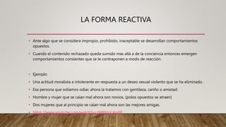 LA FORMA REACTIVA
• Ante algo que se considera impropio, prohibido, inaceptable se desarrollan comportamientos
opuestos.
• Cuando el contenido rechazado queda sumido mas allá a de la conciencia entonces emergen
comportamientos consientes que se le contraponen a modo de reacción.
• Ejemplo
• Una actitud moralista e intolerante en respuesta a un deseo sexual violento que se ha eliminado.
• Esa persona que solíamos odiar, ahora la tratamos con gentileza, cariño o amistad.
• Hombre y mujer que se caían mal ahora son novios, (polos opuestos se atraen)
• Dos mujeres que al principio se caían mal ahora son las mejores amigas.
• https://www.youtube.com/watch?v=zNBNJoL4m00
 