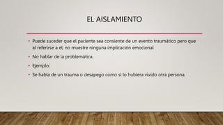 EL AISLAMIENTO
• Puede suceder que el paciente sea consiente de un evento traumático pero que
al referirse a el, no muestre ninguna implicación emocional
• No hablar de la problemática.
• Ejemplo:
• Se habla de un trauma o desapego como si lo hubiera vivido otra persona.
 