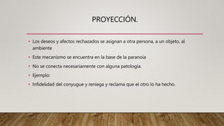 PROYECCIÓN.
• Los deseos y afectos rechazados se asignan a otra persona, a un objeto, al
ambiente
• Este mecanismo se encuentra en la base de la paranoia
• No se conecta necesariamente con alguna patología.
• Ejemplo:
• Infidelidad del conyugue y reniega y reclama que el otro lo ha hecho.
 