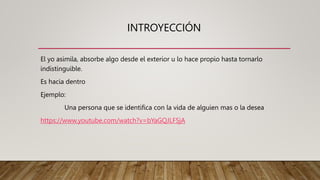 INTROYECCIÓN
El yo asimila, absorbe algo desde el exterior u lo hace propio hasta tornarlo
indistinguible.
Es hacia dentro
Ejemplo:
Una persona que se identifica con la vida de alguien mas o la desea
https://www.youtube.com/watch?v=bYaGQJLF5jA
 