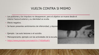 VUELTA CONTRA SI MISMO
• Las pulsiones y los impulsos no desaparecen, pero el objetivo se mueve desde el
interior hacia el exterior y su identidad se oculta.
• Efecto negativo.
• Se hacen presentes sentimientos de inferioridad, y depresión
• Ejemplo : Las auto lesiones o el suicidio.
• Menospreciarte, ejemplo con las actividades de la escuela.
• https://www.youtube.com/watch?v=7165z0fuaFU
 