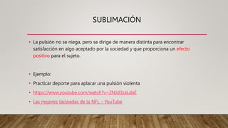 SUBLIMACIÓN
• La pulsión no se niega, pero se dirige de manera distinta para encontrar
satisfacción en algo aceptado por la sociedad y que proporciona un efecto
positivo para el sujeto.
• Ejemplo:
• Practicar deporte para aplacar una pulsión violenta
• https://www.youtube.com/watch?v=2NJd3zaLdaE
• Las mejores tacleadas de la NFL – YouTube
 