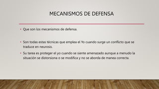 MECANISMOS DE DEFENSA
• Que son los mecanismos de defensa.
• Son todas estas técnicas que emplea el Yo cuando surge un conflicto que se
traduce en neurosis.
• Su tarea es proteger el yo cuando se siente amenazado aunque a menudo la
situación se distorsiona o se modifica y no se aborda de manea correcta.
 