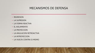 MECANISMOS DE DEFENSA
• REGRESION
• LA SUPRESION
• LA FORMA REACTIVA
• EL AISLAMIENTO
• LA PROYECCION
• LA ANULACION RETROACTIVA
• LA INTROYECCION
• LA VUELTA CONTRA SI MISMO
 