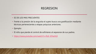 REGRESION
• ES DE LOS MAS FRECUENTES
• Frente a la presión de la angustia el sujeto busca una gratificación mediante
técnicas pertenecientes a etapas psíquicas anteriores.
• Ejemplo:
• El niño que pierde el control de esfínteres al separarse de sus padres.
• https://www.youtube.com/watch?v=Rz6_lOhaHL8
 