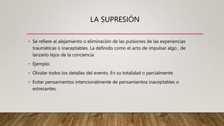 LA SUPRESIÓN
• Se refiere al alejamiento o eliminación de las pulsiones de las experiencias
traumáticas o inaceptables. La definido como el acto de impulsar algo , de
lanzarlo lejos de la conciencia
• Ejemplo:
• Olvidar todos los detalles del evento. En su totalidad o parcialmente
• Evitar pensamientos intencionalmente de pensamientos inaceptables o
estresantes.
 