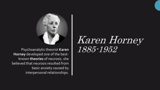 Karen Horney
1885-1952Psychoanalytic theorist Karen
Horney developed one of the best-
known theories of neurosis. she
believed that neurosis resulted from
basic anxiety caused by
interpersonal relationships.
 
