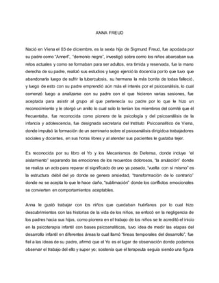 ANNA FREUD
Nació en Viena el 03 de diciembre, es la sexta hija de Sigmund Freud, fue apodada por
su padre como “Annerl”, “demonio negro”, investigó sobre como los niños abarcaban sus
retos actuales y como se formaban para ser adultos, era tímida y reservada, fue la mano
derecha de su padre, realizó sus estudios y luego ejerció la docencia por lo que tuvo que
abandonarla luego de sufrir la tuberculosis, su hermana la más bonita de todas falleció,
y luego de esto con su padre emprendió aún más el interés por el psicoanálisis, lo cual
comenzó luego a analizarse con su padre con el que hicieron varias sesiones, fue
aceptada para asistir al grupo al que pertenecía su padre por lo que le hizo un
reconocimiento y le otorgó un anillo lo cual solo lo tenían los miembros del comité que él
frecuentaba, fue reconocida como pionera de la psicología y del psicoanálisis de la
infancia y adolescencia, fue designada secretaria del Instituto Psicoanalítico de Viena,
donde impulsó la formación de un seminario sobre el psicoanálisis dirigidoa trabajadores
sociales y docentes, en sus horas libres y al atender sus pacientes le gustaba tejer.
Es reconocida por su libro el Yo y los Mecanismos de Defensa, donde incluye “el
aislamiento” separando las emociones de los recuerdos dolorosos, “la anulación” donde
se realiza un acto para reparar el significado de uno ya pasado, “vuelta con sí mismo” es
la estructura débil del yo donde se genera ansiedad, “transformación de lo contrario”
donde no se acepta lo que le hace daño, “sublimación” donde los conflictos emocionales
se convierten en comportamientos aceptables.
Anna le gustó trabajar con los niños que quedaban huérfanos por lo cual hizo
descubrimientos con las historias de la vida de los niños, se enfocó en la negligencia de
los padres hacia sus hijos, como pionera en el trabajo de los niños se le acreditó el inicio
en la psicoterapia infantil con bases psicoanalíticas, tuvo idea de medir las etapas del
desarrollo infantil en diferentes áreas lo cual llamó “líneas temporales del desarrollo”, fue
fiel a las ideas de su padre, afirmó que el Yo es el lugar de observación donde podemos
observar el trabajo del ello y super yo; sostenía que el terapeuta seguía siendo una figura
 