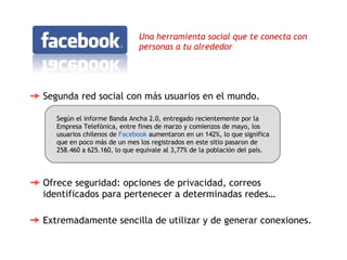 Una herramienta social que te conecta con personas a tu alrededor  Segunda red social con más usuarios en el mundo.  Ofrece seguridad: opciones de privacidad, correos identificados para pertenecer a determinadas redes…  Según el informe Banda Ancha 2.0, entregado recientemente por la Empresa Telefónica, entre fines de marzo y comienzos de mayo, los usuarios chilenos de  Facebook  aumentaron en un 142%, lo que significa que en poco más de un mes los registrados en este sitio pasaron de 258.460 a 625.160, lo que equivale al 3,77% de la población del país.  Extremadamente sencilla de utilizar y de generar conexiones.  