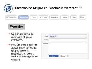 Creación de Grupos en Facebook: “Internet 3” Información Mensajes Foro Artículos Eventos Videos Mensajes Opción de envío de mensajes al grupo completo.  Muy útil para notificar avisos importantes al grupo, como la modificación de una fecha de entrega de un trabajo.  Fotos Chat 