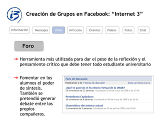 Creación de Grupos en Facebook: “Internet 3” Información Mensajes Foro Artículos Eventos Videos Foro Herramienta más utilizada para dar el peso de la reflexión y el pensamiento crítico que debe tener todo estudiante universitario  Fomentar en los alumnos el poder de síntesis. También se pretendió generar debate entre los propios compañeros.  Fotos Chat 
