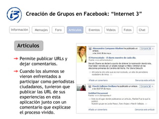 Creación de Grupos en Facebook: “Internet 3” Información Mensajes Foro Artículos Eventos Videos Artículos Permite publicar URLs y dejar comentarios.  Cuando los alumnos se vieron enfrentados a participar como periodistas ciudadanos, tuvieron que publicar las URL de sus experiencias en esta aplicación junto con un comentario que explicase el proceso vivido.  Fotos Chat 