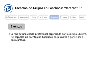 Creación de Grupos en Facebook: “Internet 3” Información Mensajes Foro Artículos Eventos Videos Eventos A raíz de una charla profesional organizada por la misma Carrera, se organizó un evento con Facebook para invitar a participar a los alumnos.  Fotos Chat 