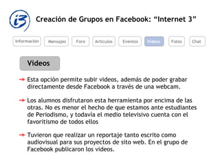 Creación de Grupos en Facebook: “Internet 3” Información Mensajes Foro Artículos Eventos Videos Videos Los alumnos disfrutaron esta herramienta por encima de las otras. No es menor el hecho de que estamos ante estudiantes de Periodismo, y todavía el medio televisivo cuenta con el favoritismo de todos ellos  Tuvieron que realizar un reportaje tanto escrito como audiovisual para sus proyectos de sito web. En el grupo de Facebook publicaron los videos.   Fotos Chat Esta opción permite subir videos, además de poder grabar directamente desde Facebook a través de una webcam.  