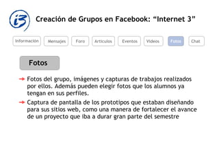 Creación de Grupos en Facebook: “Internet 3” Información Mensajes Foro Artículos Eventos Videos Fotos Captura de pantalla de los prototipos que estaban diseñando para sus sitios web, como una manera de fortalecer el avance de un proyecto que iba a durar gran parte del semestre  Fotos Chat Fotos del grupo, imágenes y capturas de trabajos realizados por ellos. Además pueden elegir fotos que los alumnos ya tengan en sus perfiles.  
