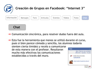 Creación de Grupos en Facebook: “Internet 3” Información Mensajes Foro Artículos Eventos Videos Chat Esta fue la herramienta que menos se utilizó durante el curso, pues si bien parece cómoda y sencilla, los alumnos todavía  Fotos Chat Comunicación sincrónica, para resolver dudas fuera del aula.  sienten cierta timidez y recelo a comunicarse de esta manera con el profesor. Resultaron mucho más efectivas las comunicaciones establecidas a través del muro. 