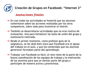 Creación de Grupos en Facebook: “Internet 3” Anotaciones finales En casi todas las actividades se fomentó que los alumnos comentaran sobre las acciones realizadas por los otros compañeros, sobre todo para incentivar el interés.  También se desarrollaron actividades que no eran motivo de evaluación, sino para fortalecer los lazos de unión del grupo y mantenerlo motivado.  Desde el primer momento, como profesor-guía de la asignatura, se les dejó bien claro que Facebook era el apoyo del trabajo en el aula, y que los contenidos que los alumnos generaran formaban parte del aprendizaje.  Trabajar con Facebook es fácil; el reto viene de la parte de la buena coordinación de los equipos de trabajo y la motivación de los alumnos para que se sientan parte del grupo y participen de manera activa y provechosa.  