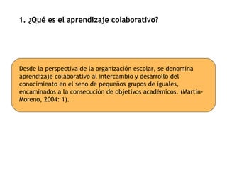 1. ¿Qué es el aprendizaje colaborativo? Desde la perspectiva de la organización escolar, se denomina aprendizaje colaborativo al intercambio y desarrollo del conocimiento en el seno de pequeños grupos de iguales, encaminados a la consecución de objetivos académicos. (Martín-Moreno, 2004: 1). 