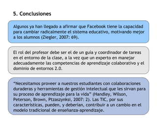 5. Conclusiones Algunos ya han llegado a afirmar que Facebook tiene la capacidad para cambiar radicalmente el sistema educativo, motivando mejor a los alumnos (Ziegler, 2007: 69). El rol del profesor debe ser el de un guía y coordinador de tareas en el entorno de la clase, a la vez que un experto en manejar adecuadamente las competencias de aprendizaje colaborativo y el dominio de entornos 2.0. “ Necesitamos proveer a nuestros estudiantes con colaboraciones duraderas y herramientas de gestión intelectual que les sirvan para su proceso de aprendizaje para la vida” (Handley, Wilson, Peterson, Brown, Ptzaszynksi, 2007: 2). Las TIC, por sus características, pueden, y deberían, contribuir a un cambio en el modelo tradicional de enseñanza-aprendizaje. 