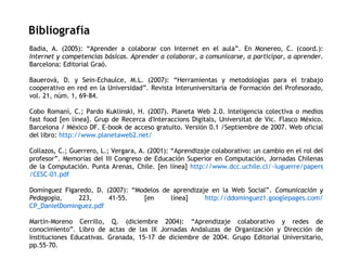 Bibliografía Badia, A. (2005): “Aprender a colaborar con Internet en el aula”. En Monereo, C. (coord.):  Internet y competencias básicas. Aprender a colaborar, a comunicarse, a participar, a aprender . Barcelona: Editorial Graó. Bauerová, D. y Sein-Echaulce, M.L. (2007): “Herramientas y metodologías para el trabajo cooperativo en red en la Universidad”. Revista Interuniversitaria de Formación del Profesorado, vol. 21, núm. 1, 69-84. Cobo Romaní, C.; Pardo Kuklinski, H. (2007). Planeta Web 2.0. Inteligencia colectiva o medios fast food [en línea]. Grup de Recerca d'Interaccions Digitals, Universitat de Vic. Flasco México. Barcelona / México DF. E-book de acceso gratuito. Versión 0.1 /Septiembre de 2007. Web oficial del libro:  http://www.planetaweb2.net/   Collazos, C.; Guerrero, L.; Vergara, A. (2001): “Aprendizaje colaborativo: un cambio en el rol del profesor”. Memorias del III Congreso de Educación Superior en Computación, Jornadas Chilenas de la Computación. Punta Arenas, Chile. [en línea]  http:// www.dcc.uchile.cl / ~luguerre / papers /CESC-01. pdf   Domínguez Figaredo, D. (2007): “Modelos de aprendizaje en la Web Social”.  Comunicación y Pedagogía , 223, 41-55. [en línea]  http://ddominguez1. googlepages.com / CP_DanielDominguez.pdf   Martín-Moreno Cerrillo, Q. (diciembre 2004): “Aprendizaje colaborativo y redes de conocimiento”. Libro de actas de las IX Jornadas Andaluzas de Organización y Dirección de Instituciones Educativas. Granada, 15-17 de diciembre de 2004. Grupo Editorial Universitario, pp.55-70. 