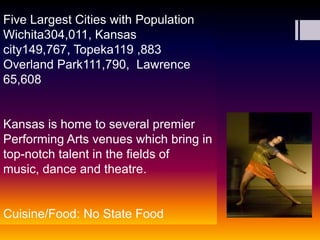 Five Largest Cities with Population Wichita304,011, Kansas city149,767, Topeka119 ,883 Overland Park111,790,  Lawrence 65,608 Kansas is home to several premier Performing Arts venues which bring in top-notch talent in the fields of music, dance and theatre.Cuisine/Food: No State Food