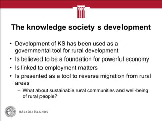 The knowledge society s development
• Development of KS has been used as a
governmental tool for rural development
• Is believed to be a foundation for powerful economy
• Is linked to employment matters
• Is presented as a tool to reverse migration from rural
areas
– What about sustainable rural communities and well-being
of rural people?
 