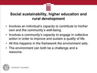 Social sustainability, higher education and
rural development
• Involves an individual‟s capacity to contribute to his/her
own and the community‟s well-being.
• Involves a community‟s capacity to engage in collective
action in order to improve and sustain a quality of life.
• All this happens in the framework the environment sets.
• The environment can both be a challenge and a
resource.
 