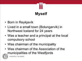 Myself
• Born in Reykjavík
• Lived in a small town (Bolungarvík) in
Northwest Iceland for 24 years
• Was a teacher and a principal at the local
compulsory school
• Was chairman of the municipality
• Was chairman of the Association of the
municipalities of the Westfjords
 