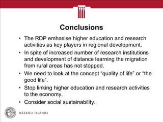 Conclusions
• The RDP emhasise higher education and research
activities as key players in regional development.
• In spite of increased number of research institutions
and development of distance learning the migration
from rural areas has not stopped.
• We need to look at the concept “quality of life” or “the
good life”.
• Stop linking higher education and research activities
to the economy.
• Consider social sustainability.
 