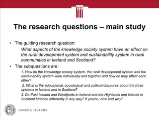 The research questions – main study
• The guiding research question:
What aspects of the knowledge society system have an effect on
the rural development system and sustainability system in rural
communities in Iceland and Scotland?
• The subquestions are:
1. How do the knowledge society system, the rural development system and the
sustainability system work individually and together and how do they affect each
other?
2. What is the educational, sociological and political discourse about the three
systems in Iceland and in Scotland?
3. Do East Iceland and Westfjords in Iceland and the Highlands and Islands in
Soctland function differently in any way? If yes/no, how and why?
 