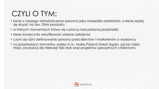 CZYLI O TYM:
• kiedy z naszego doświadczenia persona jako narzędzie zadziałała, a kiedy lepiej
się skupić na tzw. DNA produktu
• w których momentach łatwo się z pracą nad personą przestrzelić
• kiedy koniecznie weryfikować własne założenia
• czym się różni definiowanie persony przez klientów i marketerów a wydawcy
• na przykładach formatów wideo m.in. Make Poland Great Again, social video
Haps, produkcji dla telewizji Taki Myk oraz projektów specjalnych z Klientami. 
 
 
