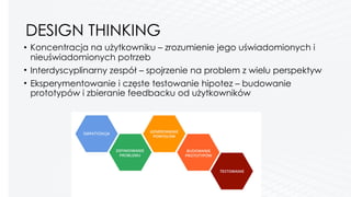 DESIGN THINKING
• Koncentracja na użytkowniku – zrozumienie jego uświadomionych i
nieuświadomionych potrzeb
• Interdyscyplinarny zespół – spojrzenie na problem z wielu perspektyw
• Eksperymentowanie i częste testowanie hipotez – budowanie
prototypów i zbieranie feedbacku od użytkowników 
 
 