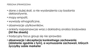 PERSONA SPRAWDZONA
• dane z dużej skali, a nie wyobrażenia czy badania
deklaratywne,
• mapy empatii,
• wywiady etnograficzne,
• obserwacje użytkowników,
• ankiety rozpoznawcze wraz z dokładną analiza środowiska
(hit the streets)
• tradycyjny focus group się nie sprawdza
• obserwacja i akceptacja konkretnego zachowania
(działanie zgodnie z tym), a wymuszanie zachowań, których
życzyłby sobie marketer
 