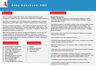 Anna Hakobyan, PMP ,[object Object],[object Object],[object Object],[object Object],[object Object],[object Object],[object Object],[object Object],[object Object],[object Object],[object Object],Anna is a project manager with over  ten years of global experience project management, strategic planning, staff and client relationship and budget adherence. Anna has a solid background in international project management with successes leading critical projects within number of different industries and functional areas. She has an extensive experience in USA, Canada and Eastern Europe with such companies as IATA (International Air Transport Association), United Nations,  New York City Government, IOM (International Organization for Migration), PMI (Project Management Institute) and many more.  With a strong  program and delivery management background, she has executed complex projects that  achieved planned objectives, timeframes, budget and benefits according to key metrics required for successful governance and delivery.  Anna has earned her Bachelor’s in Business and Master’s in Public Administration and she also PMP certified.  ,[object Object],[object Object],[object Object],[object Object],[object Object],[object Object],[object Object],[object Object],[object Object],[object Object],[object Object],[object Object],[object Object],[object Object],[object Object],Background: Relevant Experience: Functional Expertise: Industry Expertise: 