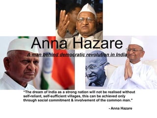 Anna Hazare
  A man behind democratic revolution in India




“The dream of India as a strong nation will not be realised without
self-reliant, self-sufficient villages, this can be achieved only
through social commitment & involvement of the common man."

                                                   - Anna Hazare
 