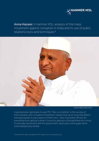 Anna Hazare: A Hanmer MSL analysis of the mass
movement against corruption in India and its use of public
relations tools and techniques.*




                                                                       photo from Rajesh Lalwani on Flickr



A good product generates its own PR. That, in a nutshell, is the success of
Anna Hazare’s anti-corruption movement. Hazare took up an issue that affects
everyday people in every aspect of their lives – they must bribe officials for
everything from getting a driver’s licence to getting a child admitted into school.
In everyday interactions with the government, absolutely nothing gets done
unless people pay a bribe.


*Hanmer MSL does not represent Mr. Hazare; this is an analysis only.
 