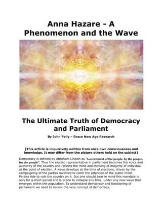Anna Hazare - A Phenomenon and the Wave<br /> <br />The Ultimate Truth of Democracy and Parliament<br />By John Paily – Grace New Age Research<br /> [This article is impulsively written from once own consciousness and knowledge. It may differ from the picture others hold on the subject]<br />Democracy is defined by Abraham Lincoln as “Government of the people, by the people, for the people”. Thus the elected representative in parliament becomes the voice and authority of the country and reflects the mind and thinking of majority of individual at the point of election. A wave develops at the time of elections, driven by the campaigning of the parties involved to catch the attention of the public mind. Parties ride to rule the country on it. But one should bear in mind this mandate is only for a short period and is prone to collapse any time, under any new wave that emerges within the population. To understand democracy and functioning of parliament we need to review the very concept of democracy. <br />,[object Object]