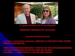 la esposa del Exmo. Sr. D. José Montilla
PRESIDENT GENERALITAT CATALANA
!!!!!!!!!!!!!!!!!!!!!!!OJO!!!!!!!!!!!
y no tiene ni el bachiller elemental, TAMPOCO LO NECESITA PARA COGER
DINERO A ESPUERTAS.
TOMA SUELDOSSSSSSSSSSSSS Y TRAFICO DE INFLUENCIASSSSSSSSSS.
¿TÚ QUE ESPERARÍAS DE UN POLÍTICO HOY EN DÍA?....
LO SABÍA......., PERO NO TE LO CALLES MÁS TIEMPO.
 